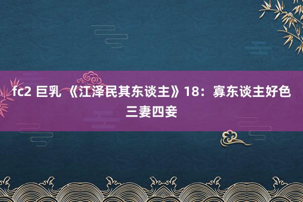 fc2 巨乳 《江泽民其东谈主》18：寡东谈主好色三妻四妾