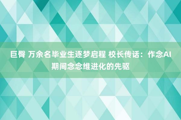 巨臀 万余名毕业生逐梦启程 校长传话：作念AI期间念念维进化的先驱