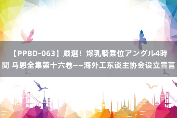 【PPBD-063】厳選！爆乳騎乗位アングル4時間 马恩全集第十六卷——海外工东谈主协会设立宣言