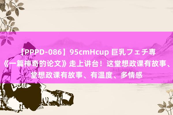 【PPPD-086】95cmHcup 巨乳フェチ専用ソープ SARA 《一篇神奇的论文》走上讲台！这堂想政课有故事、有温度、多情感