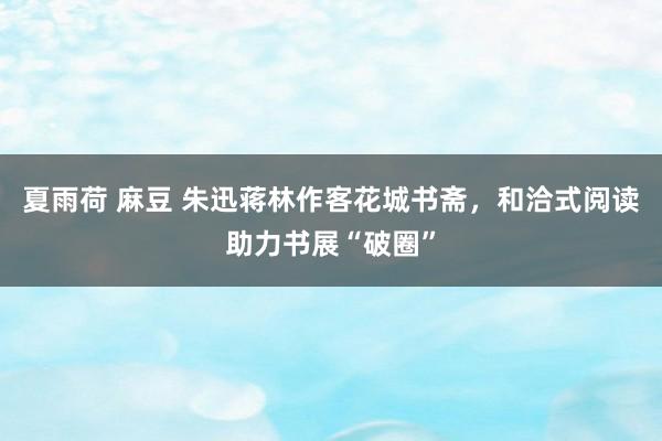 夏雨荷 麻豆 朱迅蒋林作客花城书斋，和洽式阅读助力书展“破圈”