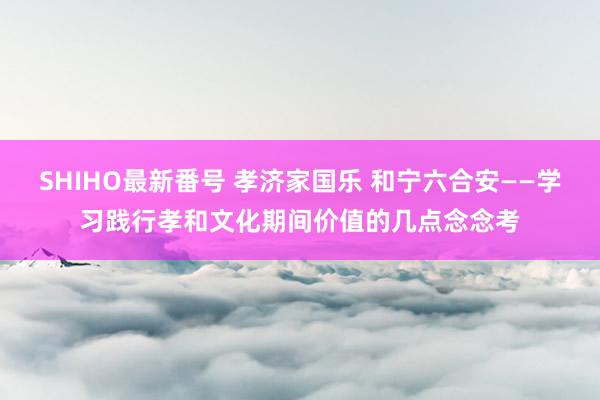 SHIHO最新番号 孝济家国乐 和宁六合安——学习践行孝和文化期间价值的几点念念考