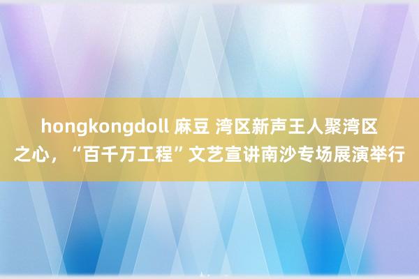 hongkongdoll 麻豆 湾区新声王人聚湾区之心，“百千万工程”文艺宣讲南沙专场展演举行