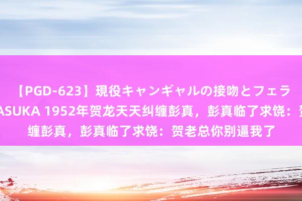 【PGD-623】現役キャンギャルの接吻とフェラチオとセックス ASUKA 1952年贺龙天天纠缠彭真，彭真临了求饶：贺老总你别逼我了