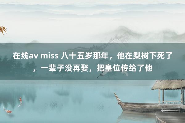 在线av miss 八十五岁那年，他在梨树下死了，一辈子没再娶，把皇位传给了他