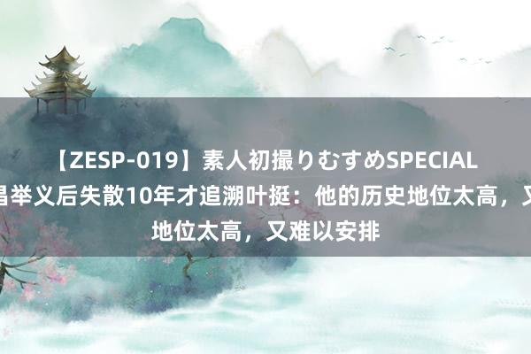 【ZESP-019】素人初撮りむすめSPECIAL Vol.3 南昌举义后失散10年才追溯叶挺：他的历史地位太高，又难以安排