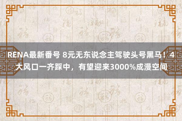 RENA最新番号 8元无东说念主驾驶头号黑马！4大风口一齐踩中，有望迎来3000%成漫空间