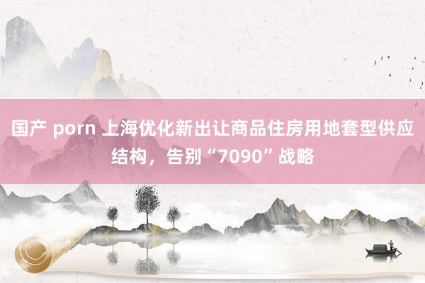 国产 porn 上海优化新出让商品住房用地套型供应结构，告别“7090”战略