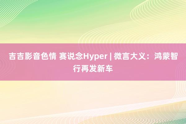 吉吉影音色情 赛说念Hyper | 微言大义：鸿蒙智行再发新车