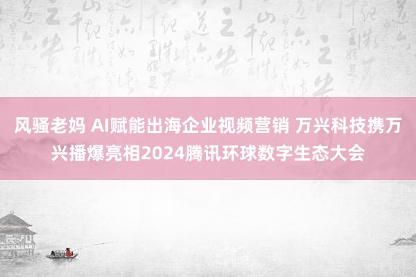 风骚老妈 AI赋能出海企业视频营销 万兴科技携万兴播爆亮相2024腾讯环球数字生态大会