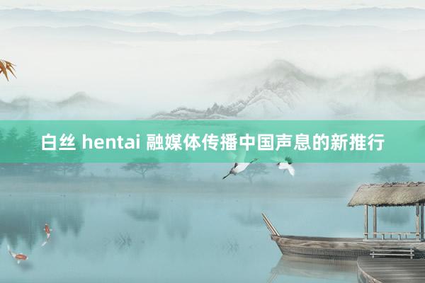 白丝 hentai 融媒体传播中国声息的新推行