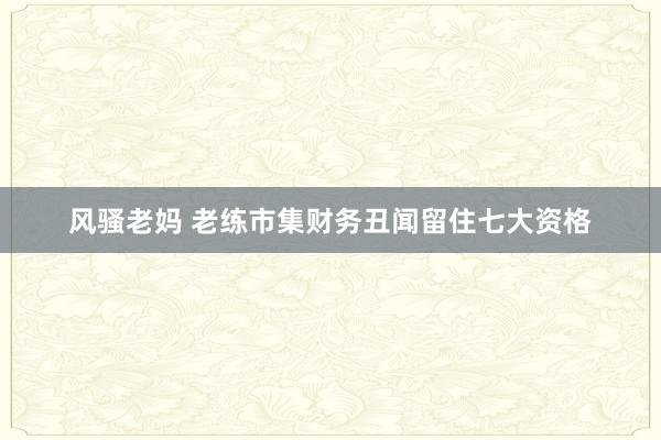 风骚老妈 老练市集财务丑闻留住七大资格