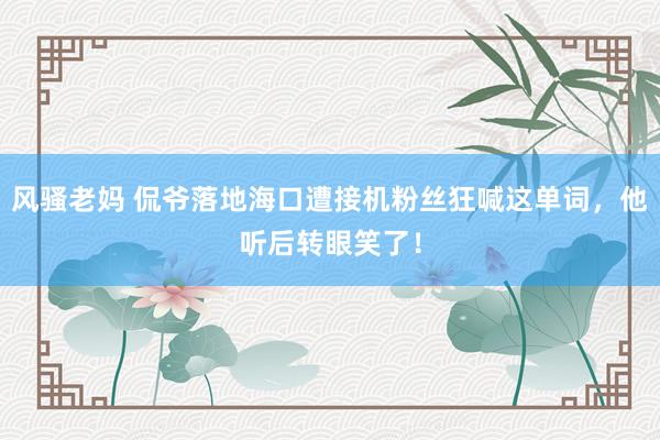 风骚老妈 侃爷落地海口遭接机粉丝狂喊这单词，他听后转眼笑了！