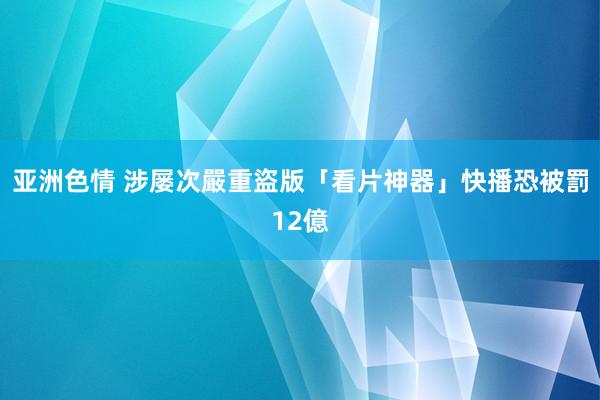 亚洲色情 涉屡次嚴重盜版　「看片神器」快播恐被罰12億