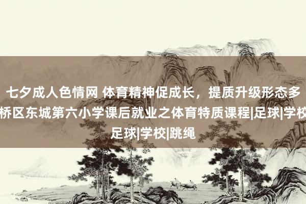 七夕成人色情网 体育精神促成长，提质升级形态多——灞桥区东城第六小学课后就业之体育特质课程|足球|学校|跳绳