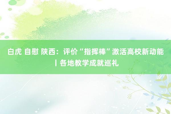 白虎 自慰 陕西：评价“指挥棒”激活高校新动能丨各地教学成就巡礼