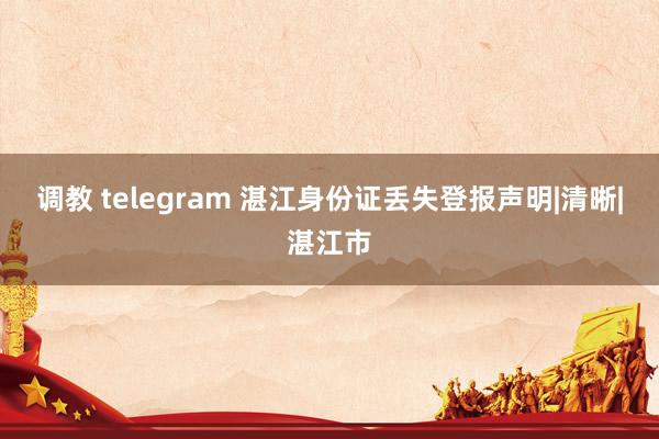 调教 telegram 湛江身份证丢失登报声明|清晰|湛江市