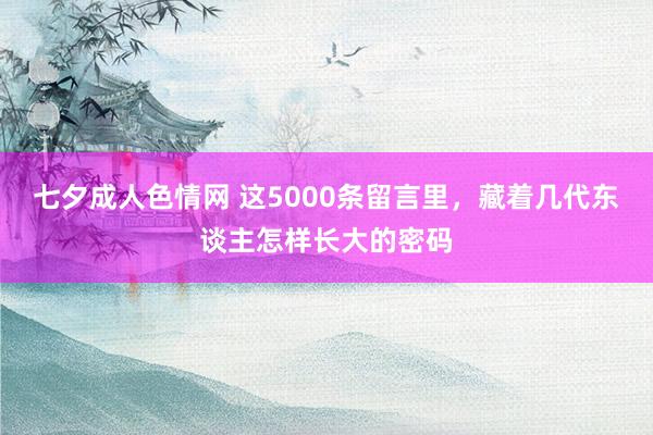 七夕成人色情网 这5000条留言里，藏着几代东谈主怎样长大的密码