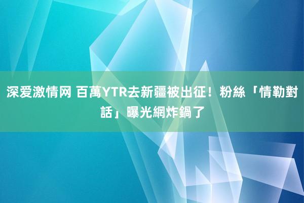 深爱激情网 百萬YTR去新疆被出征！粉絲「情勒對話」曝光　網炸鍋了