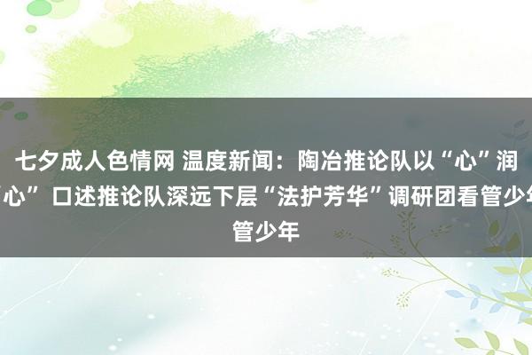 七夕成人色情网 温度新闻：陶冶推论队以“心”润“心” 口述推论队深远下层“法护芳华”调研团看管少年