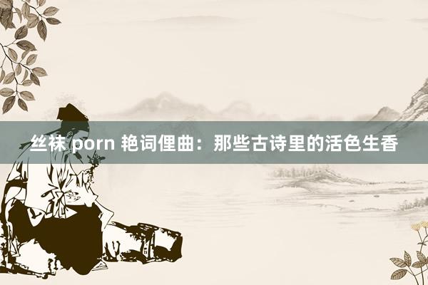 丝袜 porn 艳词俚曲：那些古诗里的活色生香