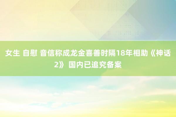 女生 自慰 音信称成龙金喜善时隔18年相助《神话2》 国内已追究备案