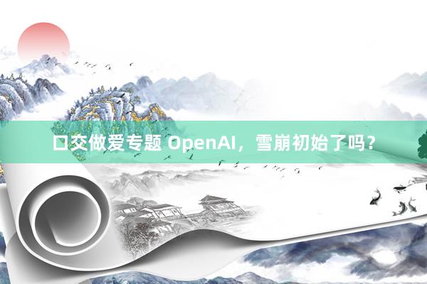 口交做爱专题 OpenAI，雪崩初始了吗？