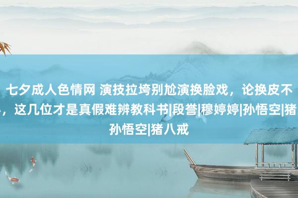 七夕成人色情网 演技拉垮别尬演换脸戏，论换皮不换心，这几位才是真假难辨教科书|段誉|穆婷婷|孙悟空|猪八戒