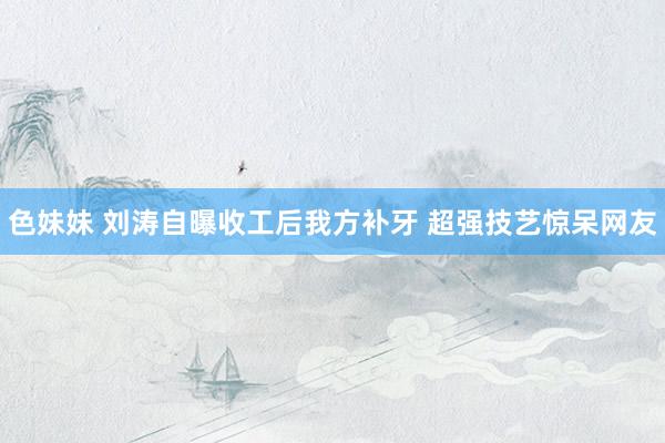 色妹妹 刘涛自曝收工后我方补牙 超强技艺惊呆网友