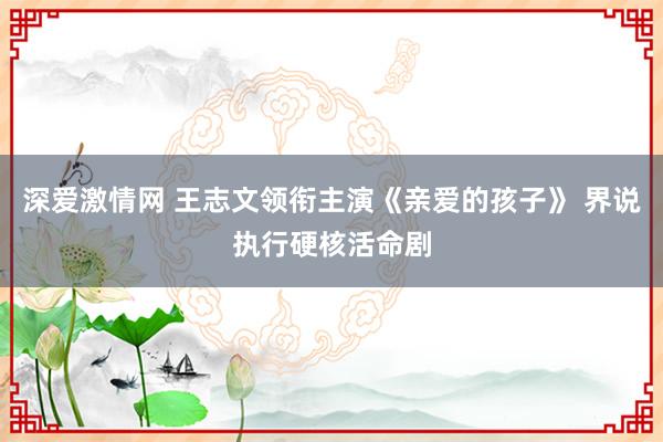 深爱激情网 王志文领衔主演《亲爱的孩子》 界说执行硬核活命剧