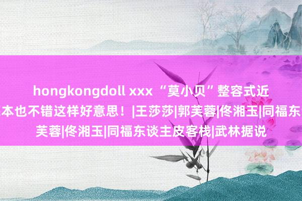 hongkongdoll xxx “莫小贝”整容式近照曝光！32岁的她底本也不错这样好意思！|王莎莎|郭芙蓉|佟湘玉|同福东谈主皮客栈|武林据说