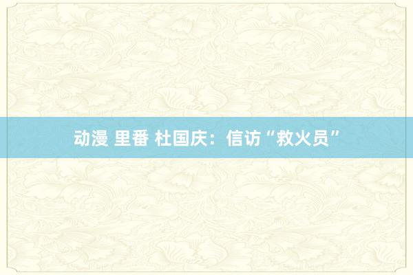 动漫 里番 杜国庆：信访“救火员”