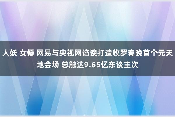 人妖 女優 网易与央视网谄谀打造收罗春晚首个元天地会场 总触达9.65亿东谈主次