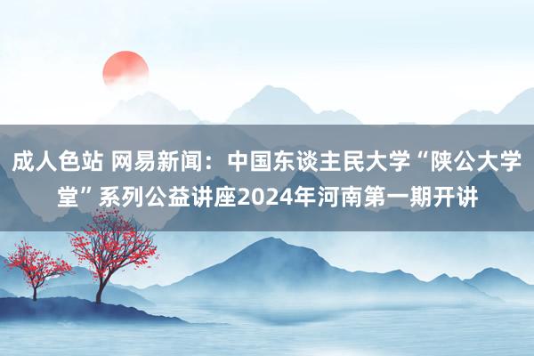 成人色站 网易新闻：中国东谈主民大学“陕公大学堂”系列公益讲座2024年河南第一期开讲