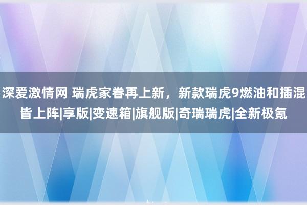 深爱激情网 瑞虎家眷再上新，新款瑞虎9燃油和插混皆上阵|享版|变速箱|旗舰版|奇瑞瑞虎|全新极氪