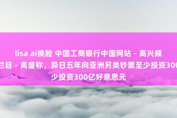 lisa ai换脸 中国工商银行中国网站－高兴频谈－胡天姣栏目－高盛称，异日五年向亚洲另类钞票至少投资300亿好意思元