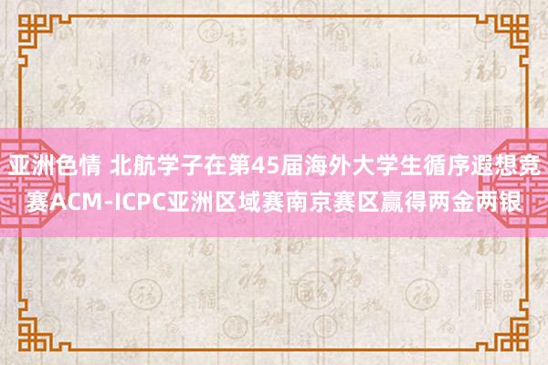 亚洲色情 北航学子在第45届海外大学生循序遐想竞赛ACM-ICPC亚洲区域赛南京赛区赢得两金两银