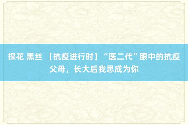 探花 黑丝 【抗疫进行时】“医二代”眼中的抗疫父母，长大后我思成为你