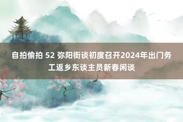 自拍偷拍 52 弥阳街谈初度召开2024年出门务工返乡东谈主员新春闲谈