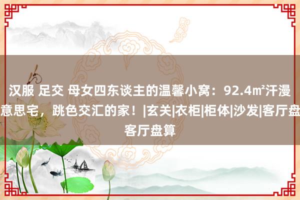 汉服 足交 母女四东谈主的温馨小窝：92.4㎡汗漫好意思宅，跳色交汇的家！|玄关|衣柜|柜体|沙发|客厅盘算