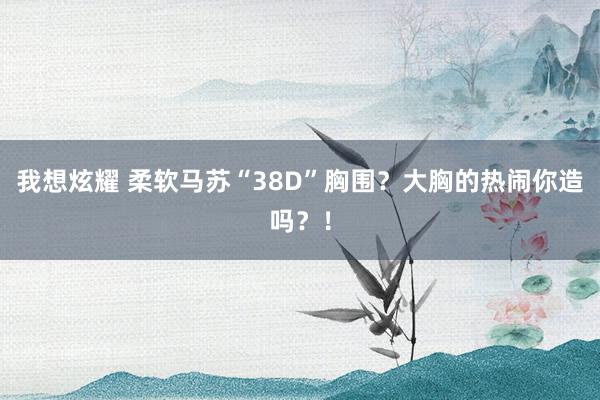 我想炫耀 柔软马苏“38D”胸围？大胸的热闹你造吗？！