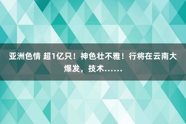 亚洲色情 超1亿只！神色壮不雅！行将在云南大爆发，技术……