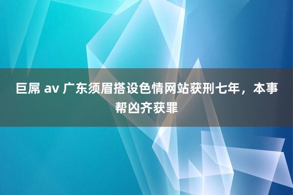 巨屌 av 广东须眉搭设色情网站获刑七年，本事帮凶齐获罪