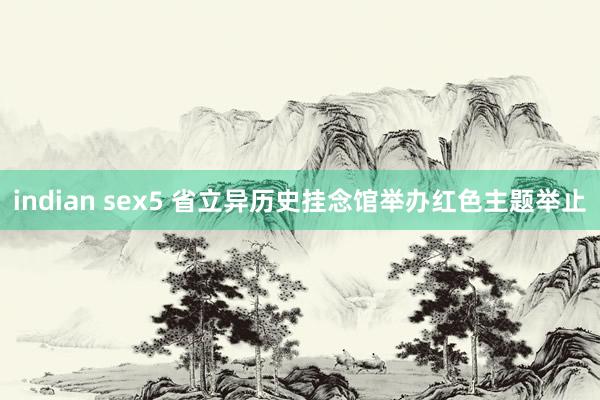 indian sex5 省立异历史挂念馆举办红色主题举止