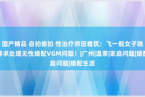 国产精品 自拍偷拍 性治疗师田雅筑：飞一般女子跳跃沉寻求处理无性婚配VGM问题！|广州|温蒂|家庭问题|婚配生涯