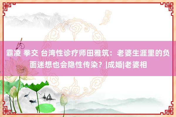 霸凌 拳交 台湾性诊疗师田雅筑：老婆生涯里的负面迷想也会隐性传染？|成婚|老婆相