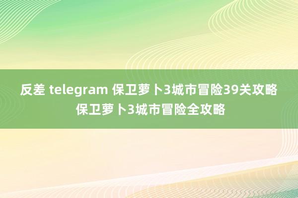 反差 telegram 保卫萝卜3城市冒险39关攻略 保卫萝卜3城市冒险全攻略