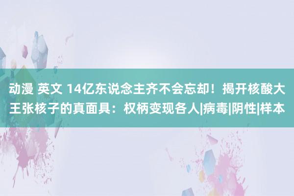 动漫 英文 14亿东说念主齐不会忘却！揭开核酸大王张核子的真面具：权柄变现各人|病毒|阴性|样本