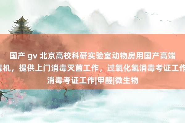 国产 gv 北京高校科研实验室动物房用国产高端过氧化氢消毒机，提供上门消毒灭菌工作，过氧化氢消毒考证工作|甲醛|微生物