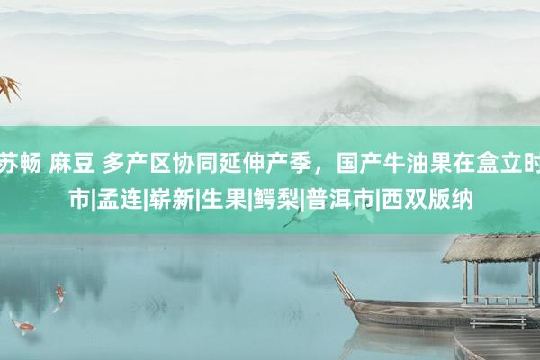 苏畅 麻豆 多产区协同延伸产季，国产牛油果在盒立时市|孟连|崭新|生果|鳄梨|普洱市|西双版纳